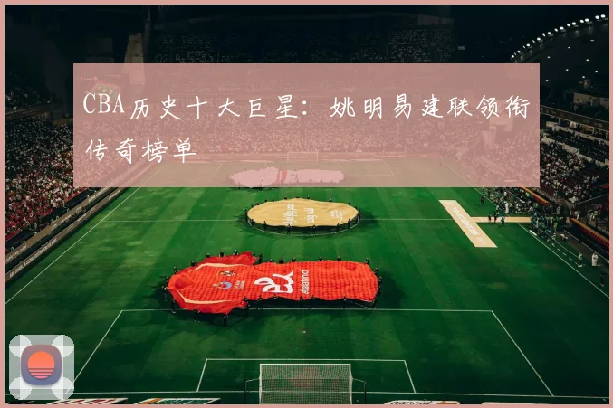 CBA历史十大巨星：姚明易建联领衔传奇榜单